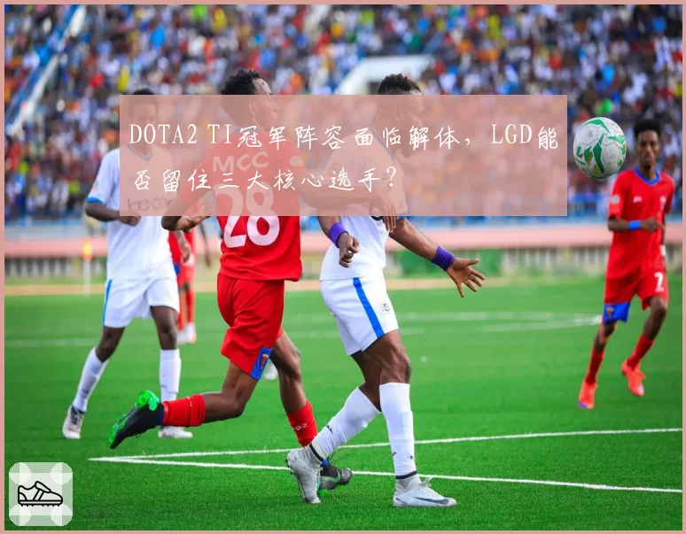 DOTA2 TI冠军阵容面临解体，LGD能否留住三大核心选手？