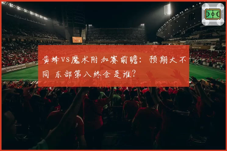 黄蜂vs魔术附加赛前瞻：预期大不同 东部第八终会是谁？