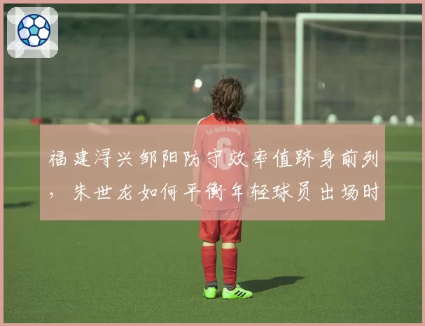 福建浔兴邹阳防守效率值跻身前列，朱世龙如何平衡年轻球员出场时间