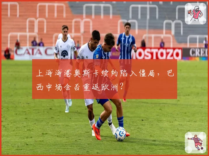 上海海港奥斯卡续约陷入僵局，巴西中场会否重返欧洲？